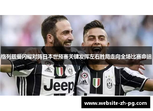 格列兹曼闪耀对阵日本世预赛关键发挥左右胜局走向全场比赛命运