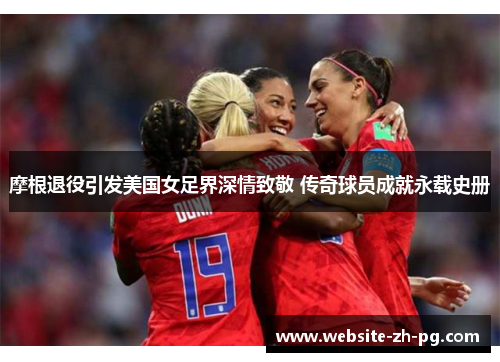 摩根退役引发美国女足界深情致敬 传奇球员成就永载史册