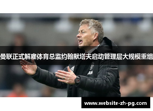 曼联正式解雇体育总监约翰默塔夫启动管理层大规模重组